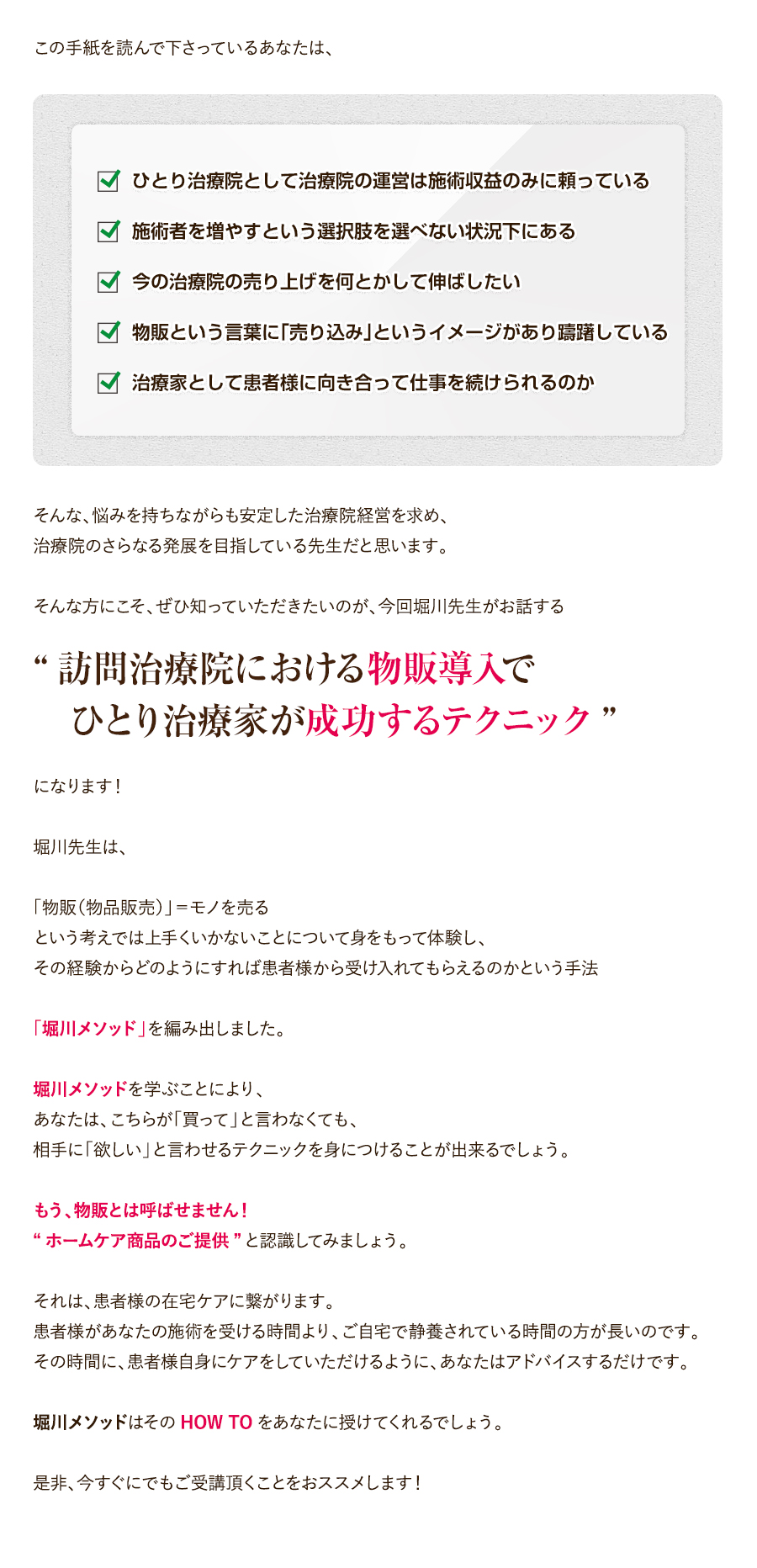 この手紙を読んで下さっているあなたは、ひとり治療院として治療院の運営は施術収益のみに頼っている。施術者を増やすという選択肢を選べない状況下にある。今の治療院の売り上げを何とかして伸ばしたい。物販という言葉に「売り込み」というイメージがあり躊躇している。治療家として患者様に向き合って仕事を続けられるのか。そんな、悩みを持ちながらも安定した治療院経営を求め、治療院のさらなる発展を目指している先生だと思います。そんな方にこそ、ぜひ知っていただきたいのが、今回堀川先生がお話する“訪問治療院における物販導入で　ひとり治療家が成功するテクニック”になります！堀川先生は、「物販（物品販売）」＝モノを売るという考えでは上手くいかないことについて身をもって体験し、その経験からどのようにすれば患者様から受け入れてもらえるのかという手法「堀川メソッド」を編み出しました。堀川メソッドを学ぶことにより、あなたは、こちらが「買って」と言わなくても、相手に「欲しい」と言わせるテクニックを身につけることが出来るでしょう。もう、物販とは呼ばせません！“ホームケア商品のご提供”と認識してみましょう。それは、患者様の在宅ケアに繋がります。患者様があなたの施術を受ける時間より、ご自宅で静養されている時間の方が長いのです。その時間に、患者様自身にケアをしていただけるように、あなたはアドバイスするだけです。堀川メソッドはそのHOW TOをあなたに授けてくれるでしょう。是非、今すぐにでもご受講頂くことをおススメします！