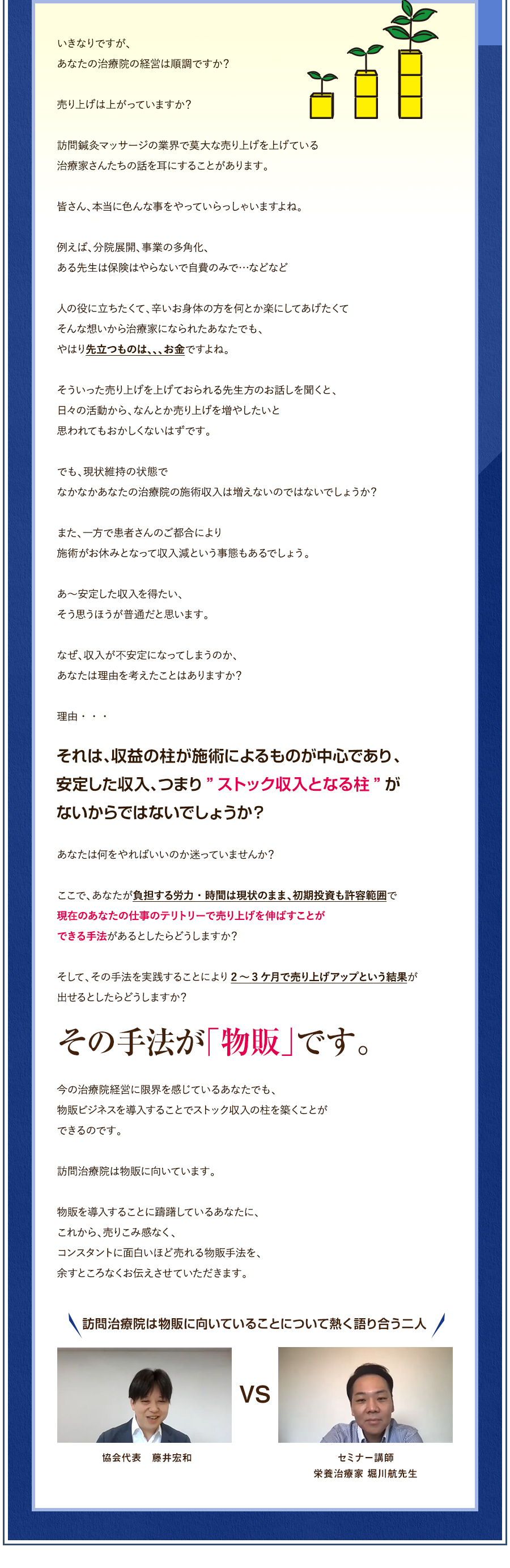 いきなりですが、あなたの治療院の経営は順調ですか？売り上げは上がっていますか？訪問鍼灸マッサージの業界で莫大な売り上げを上げている治療家さんたちの話を耳にすることがあります。皆さん、本当に色んな事をやっていらっしゃいますよね。例えば、分院展開、事業の多角化、ある先生は保険はやらないで自費のみで…などなど人の役に立ちたくて、辛いお身体の方を何とか楽にしてあげたくてそんな想いから治療家になられたあなたでも、やはり先立つものは、、、お金ですよね。そういった売り上げを上げておられる先生方のお話しを聞くと、日々の活動から、なんとか売り上げを増やしたいと思われてもおかしくないはずです。でも、現状維持の状態でなかなかあなたの治療院の施術収入は増えないのではないでしょうか？また、一方で患者さんのご都合により施術がお休みとなって収入減という事態もあるでしょう。あ～安定した収入を得たい、そう思うほうが普通だと思います。なぜ、収入が不安定になってしまうのか、あなたは理由を考えたことはありますか？理由・・・それは、収益の柱が施術によるものが中心であり、安定した収入、つまり”ストック収入となる柱”がないからではないでしょうか？あなたは何をやればいいのか迷っていませんか？ここで、あなたが負担する労力・時間は現状のまま、初期投資も許容範囲で現在のあなたの仕事のテリトリーで売り上げを伸ばすことができる手法があるとしたらどうしますか？そして、その手法を実践することにより2～3ケ月で売り上げアップという結果が出せるとしたらどうしますか？その手法が「物販」です。今の治療院経営に限界を感じているあなたでも、物販ビジネスを導入することでストック収入の柱を築くことができるのです。訪問治療院は物販に向いています。物販を導入することに躊躇しているあなたに、これから、売りこみ感なく、コンスタントに面白いほど売れる物販手法を、余すところなくお伝えさせていただきます。