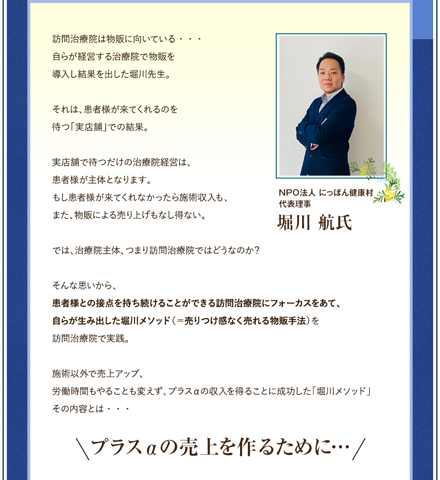 訪問治療院は物販に向いている・・・自らが経営する治療院で物販を導入し結果を出したNPO法人 にっぽん健康村　代表理事堀川先生。それは、患者様が来てくれるのを待つ「実店舗」での結果。実店舗で待つだけの治療院経営は、患者様が主体となります。もし患者様が来てくれなかったら施術収入も、また、物販による売り上げもなし得ない。では、治療院主体、つまり訪問治療院ではどうなのか？そんな思いから、患者様との接点を持ち続けることができる訪問治療院にフォーカスをあて、自らが生み出した堀川メソッド（＝売りつけ感なく売れる物販手法）を訪問治療院で実践。施術以外で売上アップ、労働時間もやることも変えず、プラスαの収入を得ることに成功した「堀川メソッド」その内容とは・・・プラスαの売上を作るために…