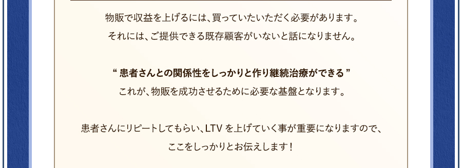 物販で収益を上げるには、買っていたいただく必要があります。それには、ご提供できる既存顧客がいないと話になりません。“患者さんとの関係性をしっかりと作り継続治療ができる”これが、物販を成功させるために必要な基盤となります。患者さんにリピートしてもらい、LTVを上げていく事が重要になりますので、ここをしっかりとお伝えします！