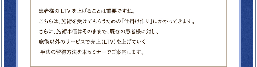 患者様のLTVを上げることは重要ですね。こちらは、施術を受けてもらうための「仕掛け作り」にかかってきます。さらに、施術単価はそのままで、既存の患者様に対し、施術以外のサービスで売上（LTV）を上げていく 手法の習得方法を本セミナーでご案内します。