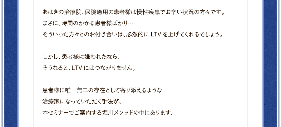 あはきの治療院、保険適用の患者様は慢性疾患でお辛い状況の方々です。まさに、時間のかかる患者様ばかり…そういった方々とのお付き合いは、必然的にLTVを上げてくれるでしょう。しかし、患者様に嫌われたなら、そうなると、LTVにはつながりません。患者様に唯一無二の存在として寄り添えるような治療家になっていただく手法が、本セミナーでご案内する堀川メソッドの中にあります。