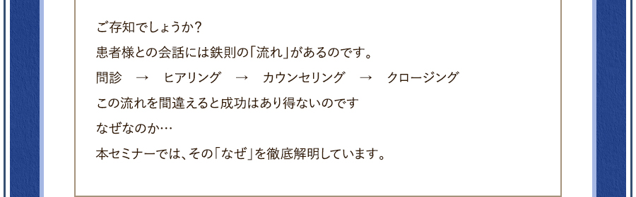 ご存知でしょうか？患者様との会話には鉄則の「流れ」があるのです。問診　→　ヒアリング　→　カウンセリング　→　クロージングこの流れを間違えると成功はあり得ないのですなぜなのか…本セミナーでは、その「なぜ」を徹底解明しています。