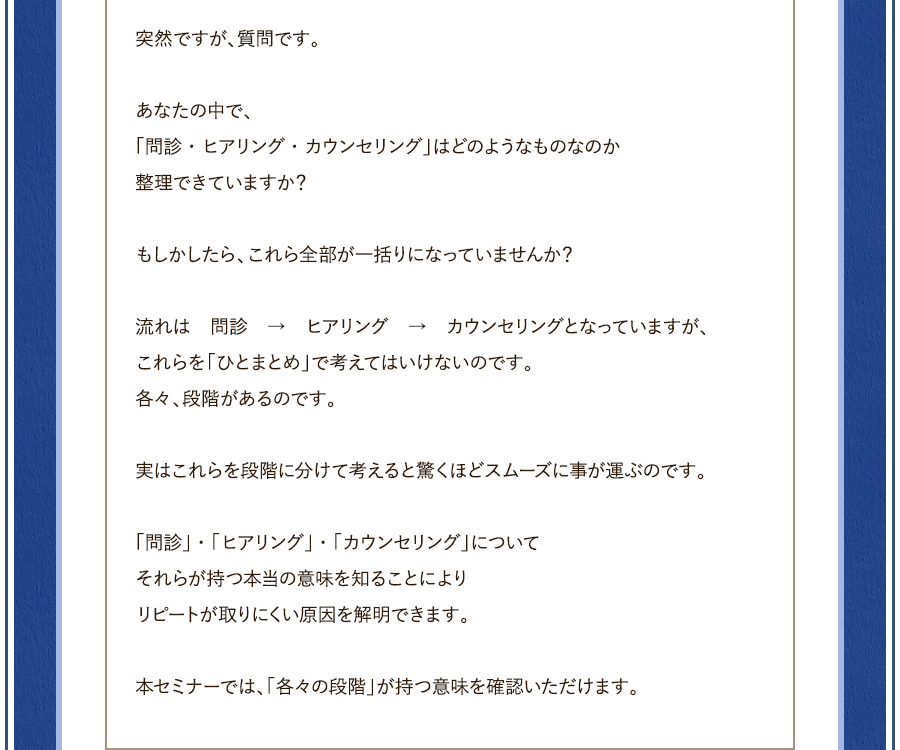 突然ですが、質問です。あなたの中で、「問診・ヒアリング・カウンセリング」はどのようなものなのか整理できていますか？もしかしたら、これら全部が一括りになっていませんか？	流れは　問診　→　ヒアリング　→　カウンセリングとなっていますが、これらを「ひとまとめ」で考えてはいけないのです。各々、段階があるのです。	実はこれらを段階に分けて考えると驚くほどスムーズに事が運ぶのです。	「問診」・「ヒアリング」・「カウンセリング」についてそれらが持つ本当の意味を知ることによりリピートが取りにくい原因を解明できます。本セミナーでは、「各々の段階」が持つ意味を確認いただけます。