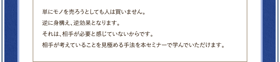 単にモノを売ろうとしても人は買いません。逆に身構え、逆効果となります。それは、相手が必要と感じていないからです。相手が考えていることを見極める手法を本セミナーで学んでいただけます。