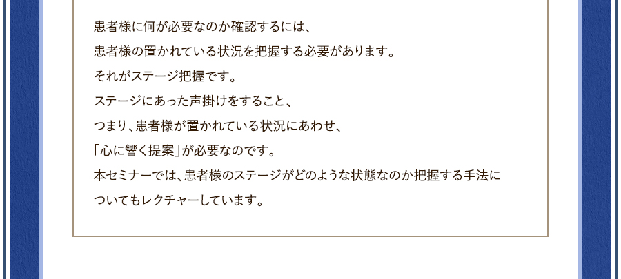 患者様に何が必要なのか確認するには、患者様の置かれている状況を把握する必要があります。それがステージ把握です。ステージにあった声掛けをすること、つまり、患者様が置かれている状況にあわせ、「心に響く提案」が必要なのです。本セミナーでは、患者様のステージがどのような状態なのか把握する手法についてもレクチャーしています。