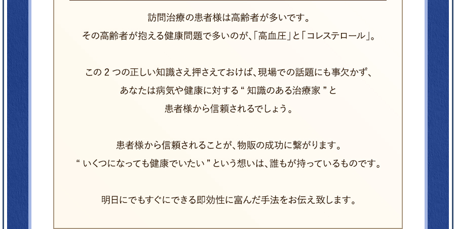 訪問治療の患者様は高齢者が多いです。その高齢者が抱える健康問題で多いのが、「高血圧」と「コレステロール」。この2つの正しい知識さえ押さえておけば、現場での話題にも事欠かず、あなたは病気や健康に対する“知識のある施術者”と患者様から信頼されるでしょう。患者様から信頼されることが、物販の成功に繋がります。“いくつになっても健康でいたい”という想いは、誰もが持っているものです。明日にでもすぐにできる即効性に富んだ手法をお伝え致します。