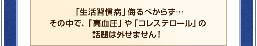 「生活習慣病」侮るべからず…その中で、「高血圧」や「コレステロール」の話題は外せません！