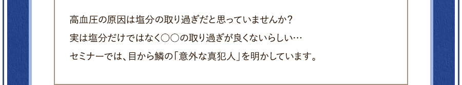 高血圧の原因は塩分の取り過ぎだと思っていませんか？実は塩分だけではなく○○の取り過ぎが良くないらしい…セミナーでは、目から鱗の「意外な真犯人」を明かしています。