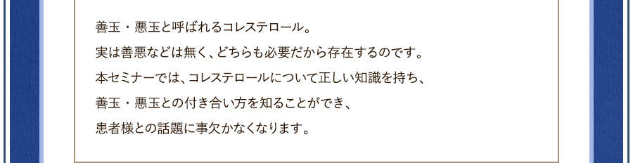 善玉・悪玉と呼ばれるコレステロール。実は善悪などは無く、どちらも必要だから存在するのです。本セミナーでは、コレステロールについて正しい知識を持ち、善玉・悪玉との付き合い方を知ることができ、患者様との話題に事欠かなくなります。