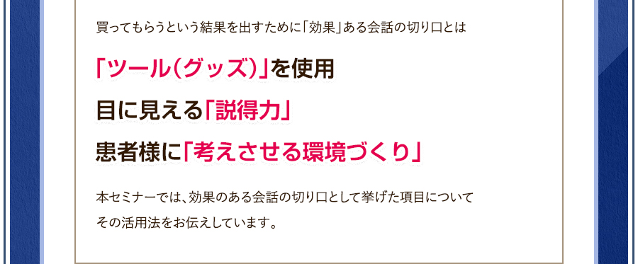 買ってもらうという結果を出すために「効果」ある会話の切り口とは、「ツール（グッズ）」を使用・目に見える「説得力」・患者様に「考えさせる環境づくり」本セミナーでは、効果のある会話の切り口で上げた項目についてその活用法をお伝えしています。