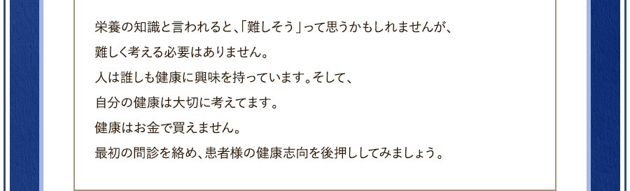 栄養の知識と言われると、「難しそう」って思うかもしれませんが、難しく考える必要はありません。人は誰しも健康に興味を持っています。そして、自分の健康は大切に考えてます。健康はお金で買えません。最初の問診を絡め、患者様の健康志向を後押ししてみましょう。