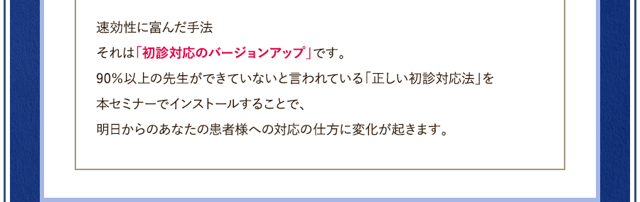 速効性に富んだ手法それは「初診対応のバージョンアップ」です。90％以上の先生ができていないと言われている「正しい初診対応法」を本セミナーでインストールすることで、明日からのあなたの患者様への対応の仕方に変化が起きます。