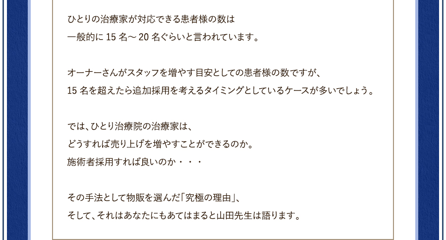 ひとりの治療家が対応できる患者様の数は一般的に15名～20名ぐらいと言われています。オーナーさんがスタッフを増やす目安としての患者様の数ですが、15名を超えたら追加採用を考えるタイミングとしているケースが多いでしょう。では、ひとり治療院の治療家は、どうすれば売り上げを増やすことができるのか。施術者採用すれば良いのか・・・その手法として物販を選んだ「究極の理由」、そして、それはあなたにもあてはまると山田先生は語ります。