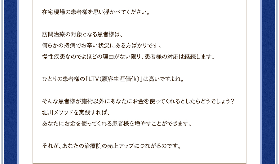 在宅現場の患者様を思い浮かべてください。訪問治療の対象となる患者様は、何らかの持病でお辛い状況にある方ばかりです。慢性疾患なのでよほどの理由がない限り、患者様の対応は継続します。ひとりの患者様の「LTV（顧客生涯価値）」は高いですよね。そんな患者様が施術以外にあなたにお金を使ってくれるとしたらどうでしょう？堀川メソッドを実践すれば、あなたにお金を使ってくれる患者様を増やすことができます。それが、あなたの治療院の売上アップにつながるのです。