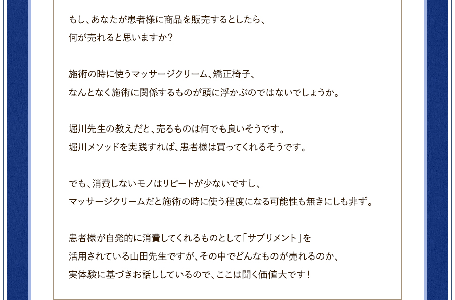 もし、あなたが患者様に商品を販売するとしたら、何が売れると思いますか？施術の時に使うマッサージクリーム、矯正椅子、なんとなく施術に関係するものが頭に浮かぶのではないでしょうか。堀川先生の教えだと、売るものは何でも良いそうです。堀川メソッドを実践すれば、患者様は買ってくれるそうです。でも、消費しないモノはリピートが少ないですし、マッサージクリームだと施術の時に使う程度になる可能性も無きにしも非ず。患者様が自発的に消費してくれるものとして「サプリメント」を活用されている山田先生ですが、その中でどんなものが売れるのか、実体験に基づきお話ししているので、ここは聞く価値大です！