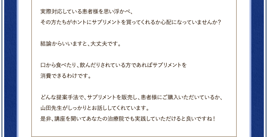 実際対応している患者様を思い浮かべ、その方たちがホントにサプリメントを買ってくれるか心配になっていませんか？結論からいいますと、大丈夫です。口から食べたり、飲んだりされている方であればサプリメントを消費できるわけです。どんな提案手法で、サプリメントを販売し、患者様にご購入いただいているか、山田先生がしっかりとお話ししてくれています。是非、講座を聞いてあなたの治療院でも実践していただけると良いですね！