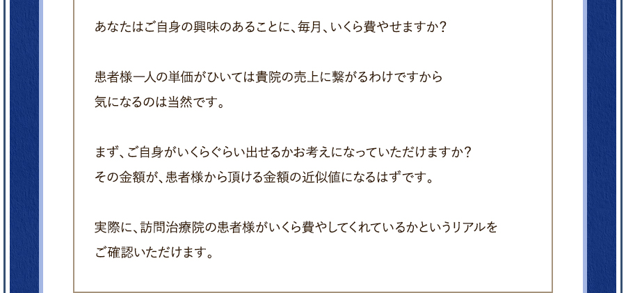 あなたはご自身の興味のあることに、毎月、いくら費やせますか？患者様一人の単価が引いては貴院の売上に繋がるわけですから気になるのは当然です。まず、ご自身がいくらぐらい出せるかお考えになっていただけますか？その金額が、患者様から頂ける金額の近似値になるはずです。実際に、訪問治療院の患者様がいくら費やしてくれているかというリアルをご確認いただけます。