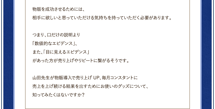 物販を成功させるためには、相手に欲しいと思っていただける気持を持っていただく必要があります。つまり、口だけの説明より「数値的なエビデンス」、また、「目に見えるエビデンス」があった方が売り上げやリピートに繋がるそうです。山田先生が物販導入で売り上げUP、毎月コンスタントに売上を上げ続ける結果を出すためにお使いのグッズについて、知ってみたくはないですか？