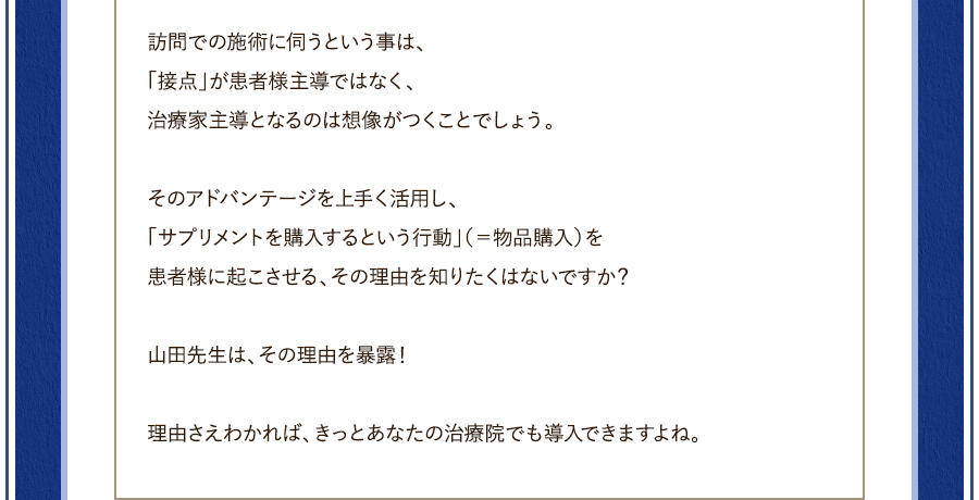 訪問での施術に伺うという事は、「接点」が患者様主導ではなく、治療家主導となるのは想像がつくことでしょう。そのアドバンテージを上手く活用し、「サプリメントを購入するという行動」（＝物品購入）を患者様に起こさせる、その理由を知りたくはないですか？山田先生は、その理由を暴露！理由さえわかれば、きっとあなたの治療院でも導入できますよね。