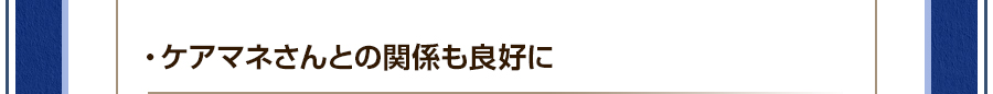 ・ケアマネさんとの関係も良好に