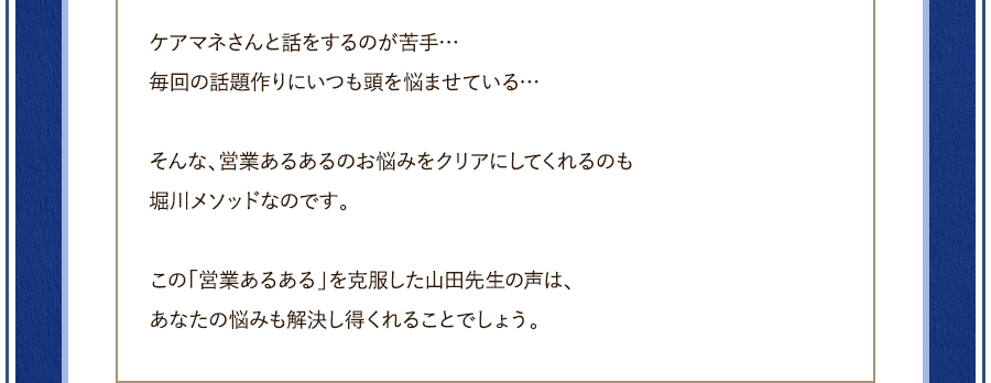 ケアマネさんと話をするのが苦手…毎回の話題作りにいつも頭を悩ませている…そんな、営業あるあるのお悩みをクリアにしてくれるのも堀川メソッドなのです。この「営業あるある」を克服した山田先生の声は、あなたの悩みも解決し得くれることでしょう。