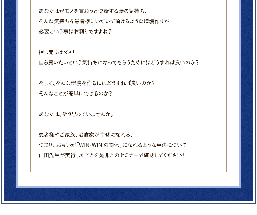 あなたはがモノを買おうと決断する時の気持ち、そんな気持ちを患者様にいだいて頂けるような環境作りが必要という事はお判りですよね？押し売りはダメ！自ら買いたいという気持ちになってもらうためにはどうすれば良いのか？そして、そんな環境を作るにはどうすれば良いのか？そんなことが簡単にできるのか？あなたは、そう思っていませんか。患者様やご家族、治療家が幸せになれる、つまり、お互いが「WIN-WINの関係」になれるような手法について山田先生が実行したことを是非このセミナーで確認してください！