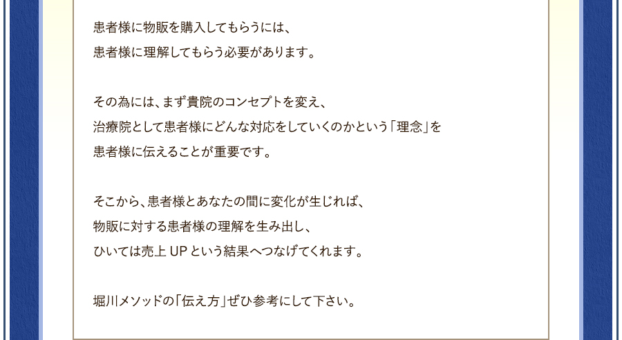 患者様に物販を購入してもらうには、患者様に理解してもらう必要があります。その為には、まず貴院のコンセプトを変え、治療院として患者様にどんな対応をしていくのかという「理念」を患者様に伝えることが重要です。そこから、患者様とあなたの間に変化が生じれば、物販に対する患者様の理解を生み出し、ひいては売上UPという結果へつなげてくれます。堀川メソッドの「伝え方」ぜひ参考にして下さい。