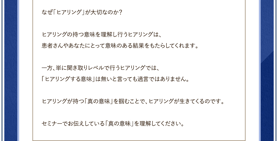 なぜ「ヒアリング」が大切なのか？	ヒアリングの持つ意味を理解し行うヒアリングは、患者さんやあなたにとって意味のある結果をもたらしてくれます。	一方、単に聞き取りレベルで行うヒアリングでは、「ヒアリングする意味」は無いと言っても過言ではありません。	ヒアリングが持つ「真の意味」を掴むことで、ヒアリングが生きてくるのです。セミナーでお伝えしている「真の意味」を理解してください。