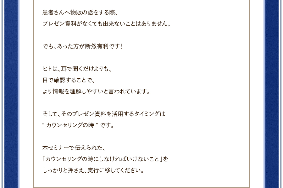 患者さんへ物販の話をする際、プレゼン資料がなくても出来ないことはありません。でも、あった方が断然有利です！ヒトは、耳で聞くだけよりも、目で確認することで、より情報を理解しやすいと言われています。そして、そのプレゼン資料を活用するタイミングは“カウンセリングの時”です。本セミナーで伝えられた、「カウンセリングの時にしなければいけないこと」をしっかりと押さえ、実行に移してください。