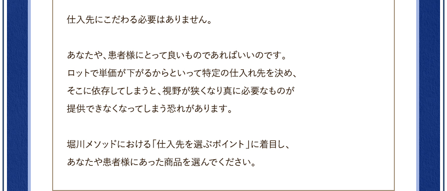 仕入先にこだわる必要はありません。	あなたや、患者様にとって良いものであればいいのです。ロットで単価が下がるからといって特定の仕入れ先を決め、そこに依存してしまうと、視野が狭くなり真に必要なものが提供できなくなってしまう恐れがあります。	堀川メソッドにおける「仕入先を選ぶポイント」に着目し、あなたや患者様にあった商品を選んでください。