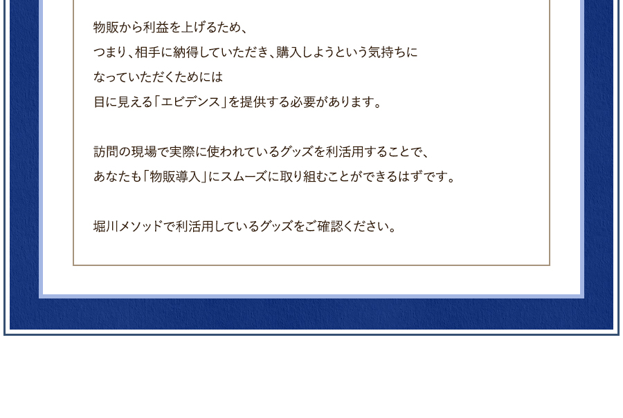 物販から利益を上げるため、つまり、相手に納得していただき、購入しようという気持ちになっていただくためには目に見える「エビデンス」を提供する必要があります。	訪問の現場で実際に使われているグッズを利活用することで、あなたも「物販導入」にスムーズに取り組むことができるはずです。	堀川メソッドで利活用しているグッズをご確認ください。