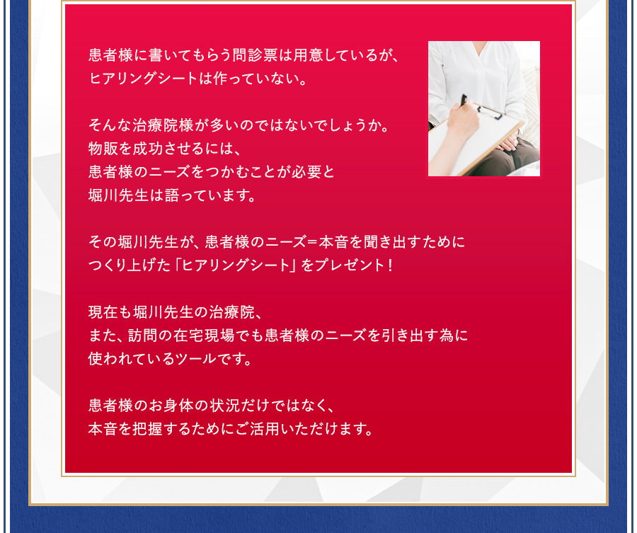 患者様に書いてもらう問診票は用意しているが、ヒアリングシートは作っていない。そんな治療院様が多いのではないでしょうか。物販を成功させるには、患者様のニーズをつかむことが必要と堀川先生は語っています。その堀川先生が、患者様のニーズ＝本音を聞き出すためにつくり上げた「ヒアリングシート」をプレゼント！現在も堀川先生の治療院、また、訪問の在宅現場でも患者様のニーズを引き出す為に使われているツールです。患者様のお身体の状況だけではなく、本音を把握するためにご活用いただけます。