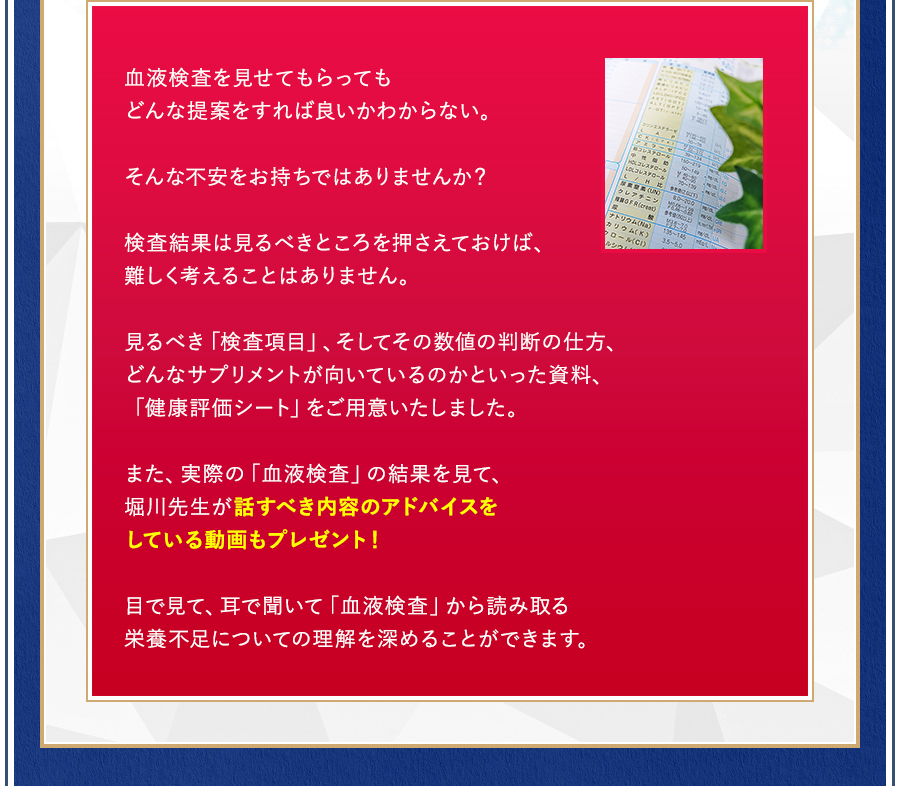 血液検査を見せてもらってもどんな提案をすれば良いかわからない。そんな不安をお持ちではありませんか？検査結果は見るべきところを押さえておけば、難しく考えることはありません。見るべき「検査項目」、そしてその数値の判断の仕方、どんなサプリメントが向いているのかといった資料、「健康評価シート」をご用意いたしました。また、実際の「血液検査」の結果を見て、堀川先生が話すべき内容のアドバイスをしている動画もプレゼント！目で見て、耳で聞いて「血液検査」から読み取る栄養不足についての理解を深めることができます。