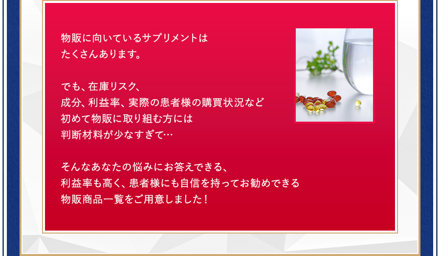 物販に向いているサプリメントはたくさんあります。でも、在庫リスク、成分、利益率、実際の患者様の購買状況など初めて物販に取り組む方には判断材料が少なすぎて…そんなあなたの悩みにお答えできる、利益率も高く、患者様にも自信を持ってお勧めできる物販商品一覧をご用意しました！