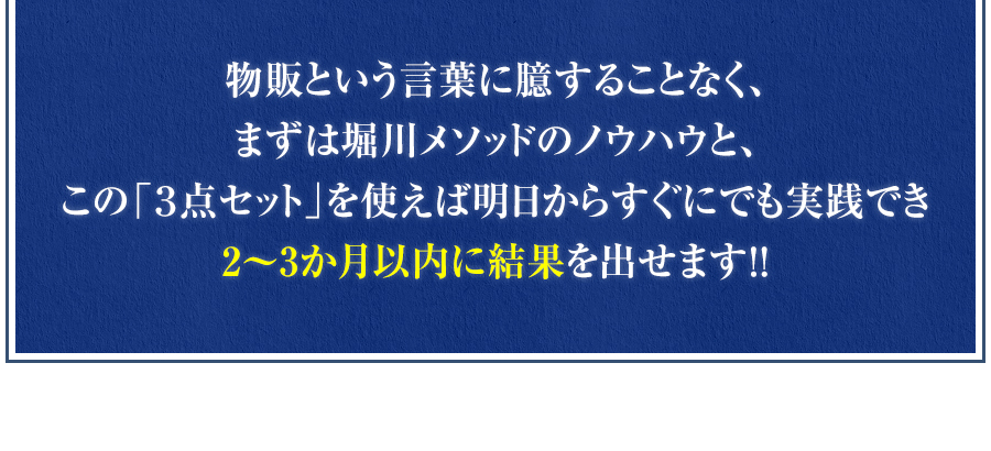 物販という言葉に臆することなく、まずは堀川メソッドのノウハウと、この「３点セット」を使えば明日からすぐにでも実践でき2～3か月以内に結果を出せます！！