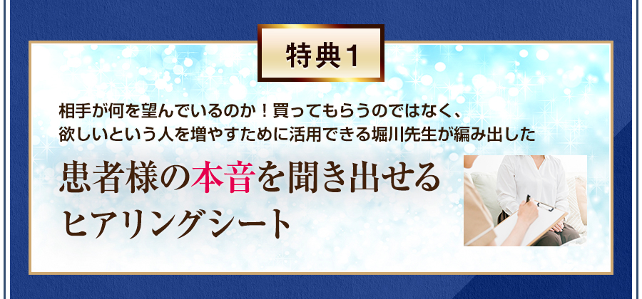 特典1 相手が何を望んでいるのか！買ってもらうのではなく、欲しいという人を増やすために活用できる堀川先生が編み出した、患者様の本音を聞き出せるヒアリングシート