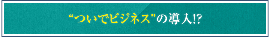 “ついでビジネス”の導入！？