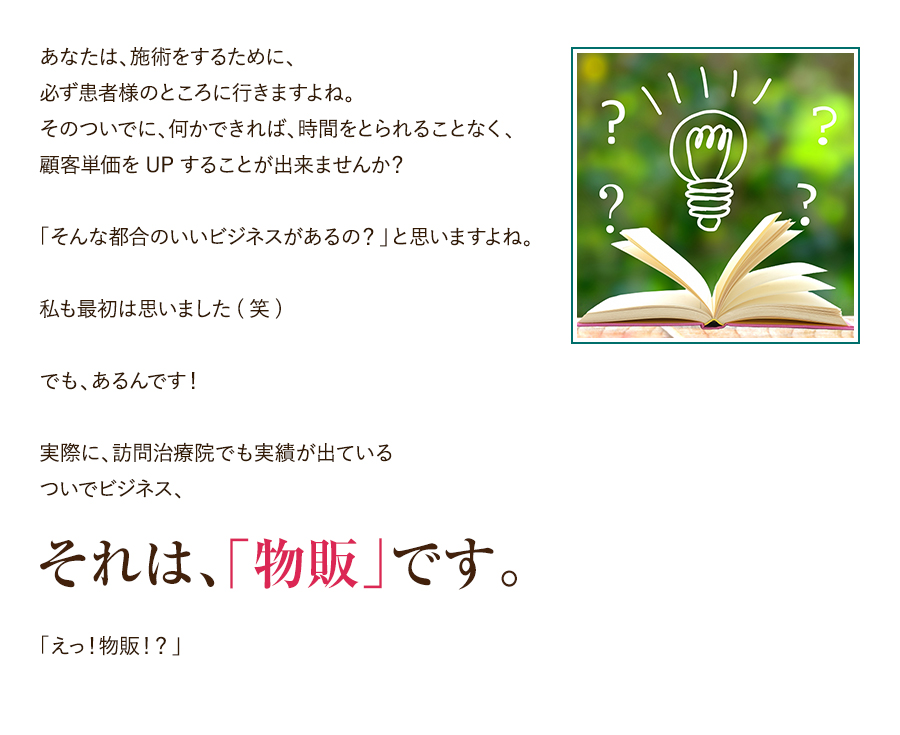 あなたは、施術をするために、必ず患者様のところに行きますよね。そのついでに、何かできれば、時間をとられることなく、顧客単価をUPすることが出来ませんか？「そんな都合のいいビジネスがあるの？」と思いますよね。私も最初は思いました(笑)でも、あるんです！実際に、訪問治療院でも実績が出ているついでビジネス、それは、「物販」です。「えっ！物販！？」