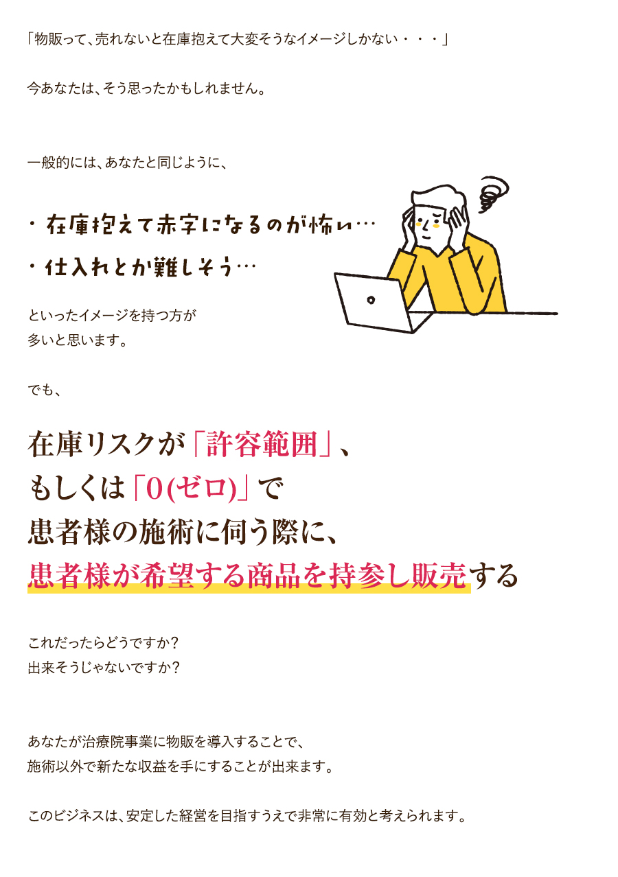 「物販って、売れないと在庫抱えて大変そうなイメージしかない・・・」今あなたは、そう思ったかもしれません。一般的には、あなたと同じように、・在庫抱えて赤字になるのが怖い…・仕入れとか難しそう…といったイメージを持つ方が多いと思います。でも、在庫リスクが「許容範囲」、もしくは「０（ゼロ）」で患者様の施術に伺う際に、患者様が希望する商品を持参し販売するこれだったらどうですか？出来そうじゃないですか？あなたが治療院事業に物販を導入することで、施術以外で新たな収益を手にすることが出来ます。このビジネスは、安定した経営を目指すうえで非常に有効と考えられます。