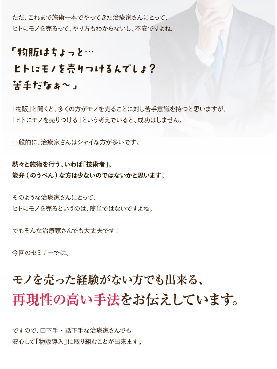 ただ、これまで施術一本でやってきた施術家さんにとって、ヒトにモノを売るって、やり方もわからないし、不安ですよね。「物販はちょっと…ヒトにモノを売りつけるんでしょ？苦手だなぁ～」「物販」と聞くと、多くの方がモノを売ることに対し苦手意識を持つと思いますが、「ヒトにモノを売りつける」という考えでいると、成功はしません。一般的に、治療家さんはシャイな方が多いです。黙々と施術を行う、いわば「技術者」。能弁(のうべん)な方は少ないのではないかと思います。そのような治療家さんにとって、ヒトにモノを売るというのは、簡単ではないですよね。でもそんな治療家さんでも大丈夫です！今回のセミナーでは、モノを売った経験がない方でも出来る、再現性の高い手法をお伝えしています。ですので、口下手・話下手な治療家さんでも安心して「物販導入」に取り組むことが出来ます。