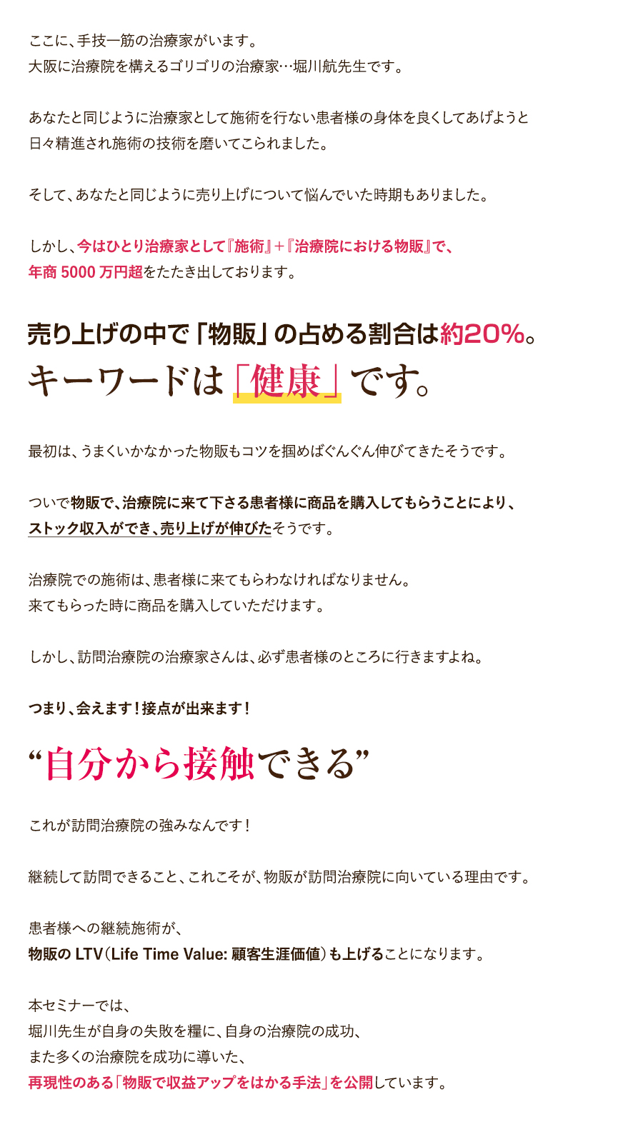 ここに、手技一筋の治療家がいます。大阪に治療院を構えるゴリゴリの治療家…堀川航先生です。あなたと同じように治療家として施術を行ない患者様の身体を良くしてあげようと日々精進され施術の技術を磨いてこられました。そして、あなたと同じように売り上げについて悩んでいた時期もありました。しかし、今はひとり治療家として『施術』＋『治療院における物販』で、年商5000万円超をたたき出しております。売り上げの中で「物販」の占める割合は約20％。キーワードは「健康」です。最初は、うまくいかなかった物販もコツを掴めばぐんぐん伸びてきたそうです。ついで物販で、治療院に来て下さる患者様に商品を購入してもらうことにより、ストック収入ができ、売り上げが伸びたそうです。治療院での施術は、患者様に来てもらわなければなりません。来てもらった時に商品を購入していただけます。しかし、訪問治療院の治療家さんは、必ず患者様のところに行きますよね。つまり、会えます！接点が出来ます！“自分から接触できる”これが訪問治療院の強みなんです！継続して訪問できること、これこそが、物販が訪問治療院に向いている理由です。患者様への継続施術が、物販のLTV（Life Time Value:顧客生涯価値）も上げることになります。本セミナーでは、堀川先生が自身の失敗を糧に、自身の治療院の成功、また多くの治療院を成功に導いた、再現性のある「物販で収益アップをはかる手法」を公開しています。