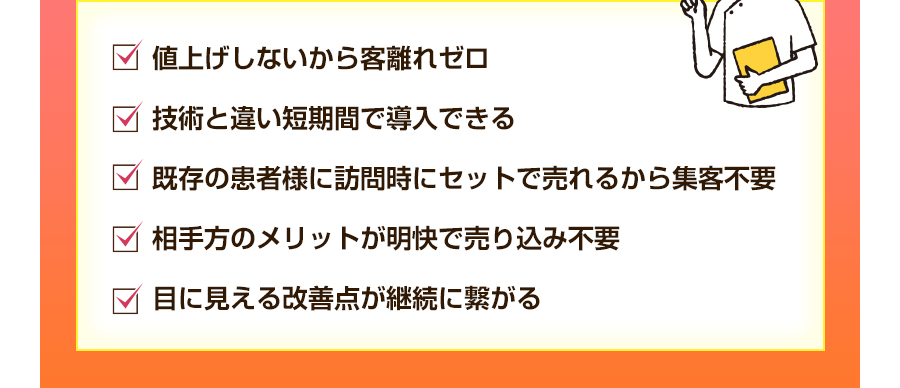 値上げしないから客離れゼロ。技術と違い短期間で導入できる。既存の患者様に訪問時にセットで売れるから集客不要。相手方のメリットが明快で売り込み不要。目に見える改善点が継続に繋がる。