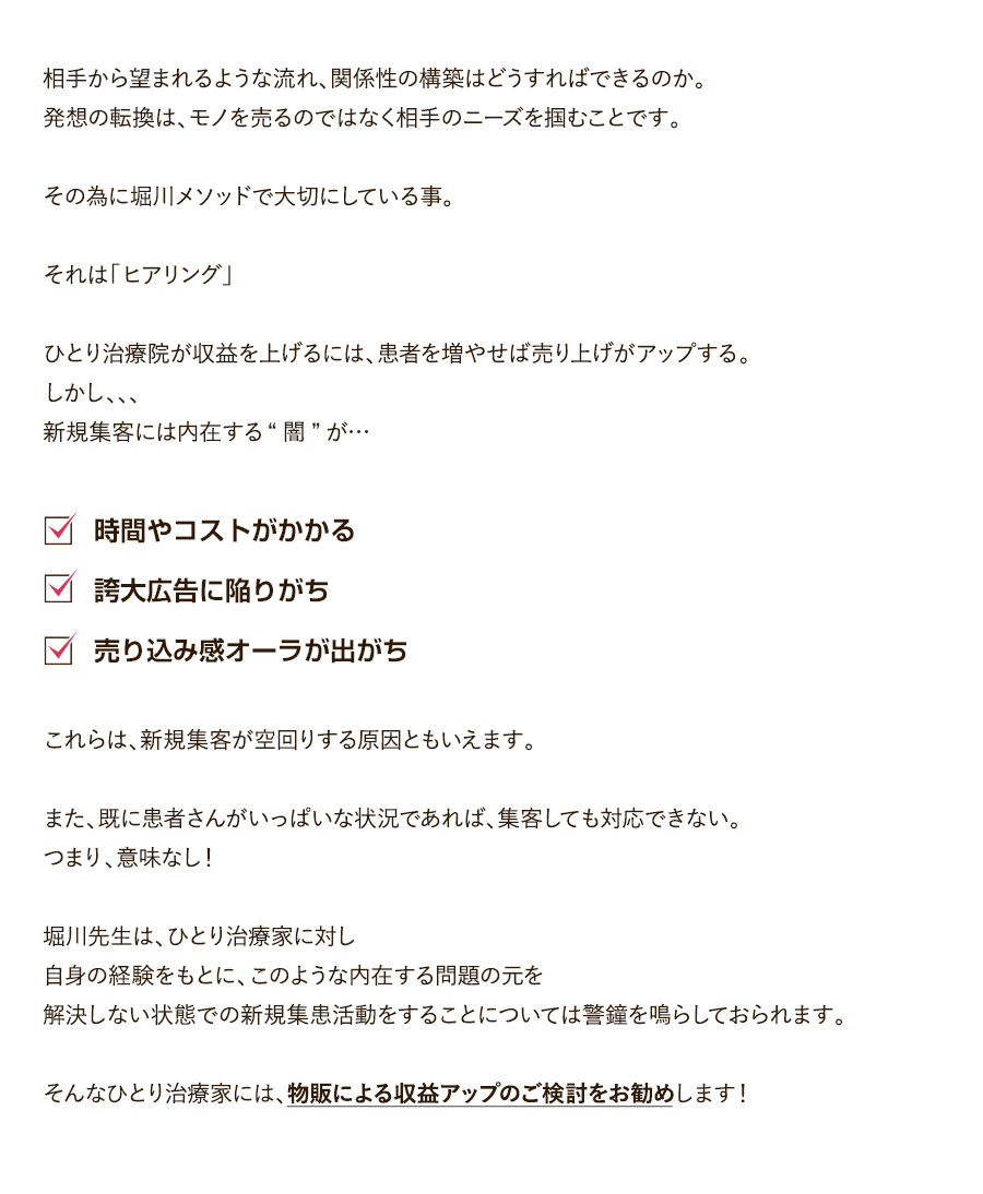 相手から望まれるような流れ、関係性の構築はどうすればできるのか。発想の転換は、モノを売るのではなく相手のニーズを掴むことです。その為に堀川メソッドで大切にしている事。それは「ヒアリング」ひとり治療院が収益を上げるには、患者を増やせば売り上げがアップする。しかし、、、新規集客には内在する“闇”が…