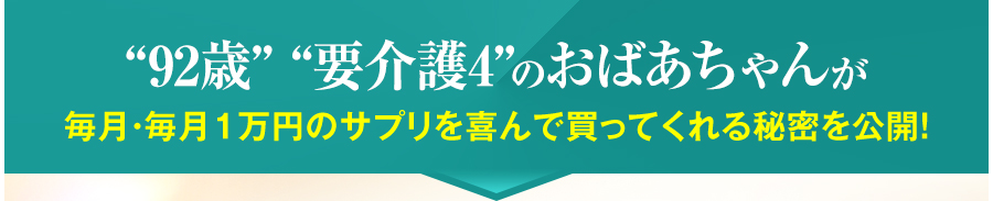 “92歳” “要介護4”のおばあちゃんが毎月・毎月１万円のサプリを喜んで買ってくれる秘密を公開！