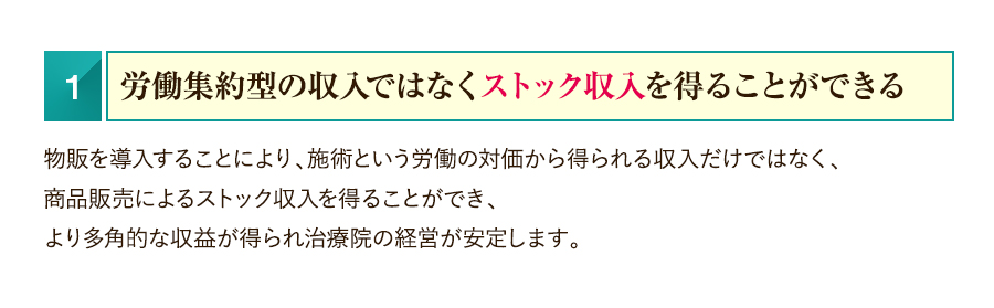 1.労働集約型の収入ではなくストック収入を得ることができる　物販を導入することにより、施術という労働の対価から得られる収入だけではなく、商品販売によるストック収入を得ることができ、より多角的な収益が得られ治療院の経営が安定します。