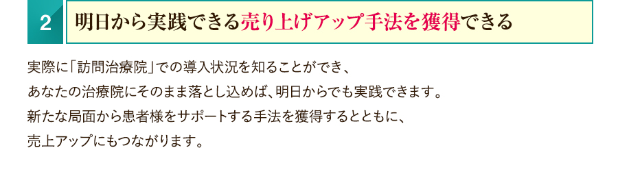 2.明日から実践できる売り上げアップ手法を獲得できる　実際に「訪問治療院」での導入状況を知ることができ、あなたの治療院にそのまま落とし込めば、明日からでも実践できます。新たな局面から患者様をサポートする手法を獲得するとともに、売上アップにもつながります。