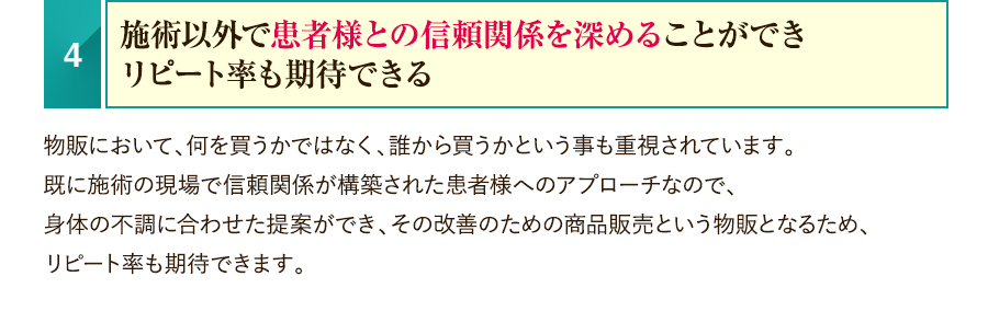 4.施術以外で患者様との信頼関係を深めることができリピート率も期待できる　物販において、何を買うかではなく、誰から買うかという事も重視されています。既に施術の現場で信頼関係が構築された患者様へのアプローチなので、身体の不調に合わせた提案ができ、その改善のための商品販売という物販となるため、リピート率も期待できます。