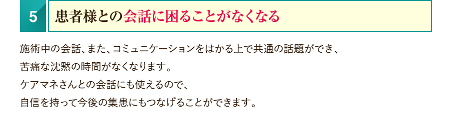 5.患者様との会話に困ることがなくなる　施術中の会話、また、コミュニケーションをはかる上で共通の話題ができ、苦痛な沈黙の時間がなくなります。ケアマネさんとの会話にも使えるので、自信を持って今後の集患にもつなげることができます。