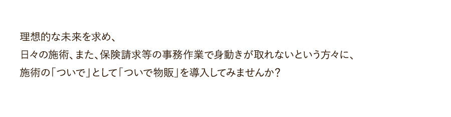 理想的な未来を求め、日々の施術、また、保険請求等の事務作業で身動きが取れないという方々に、施術の「ついで」として「ついで物販」を導入してみませんか？